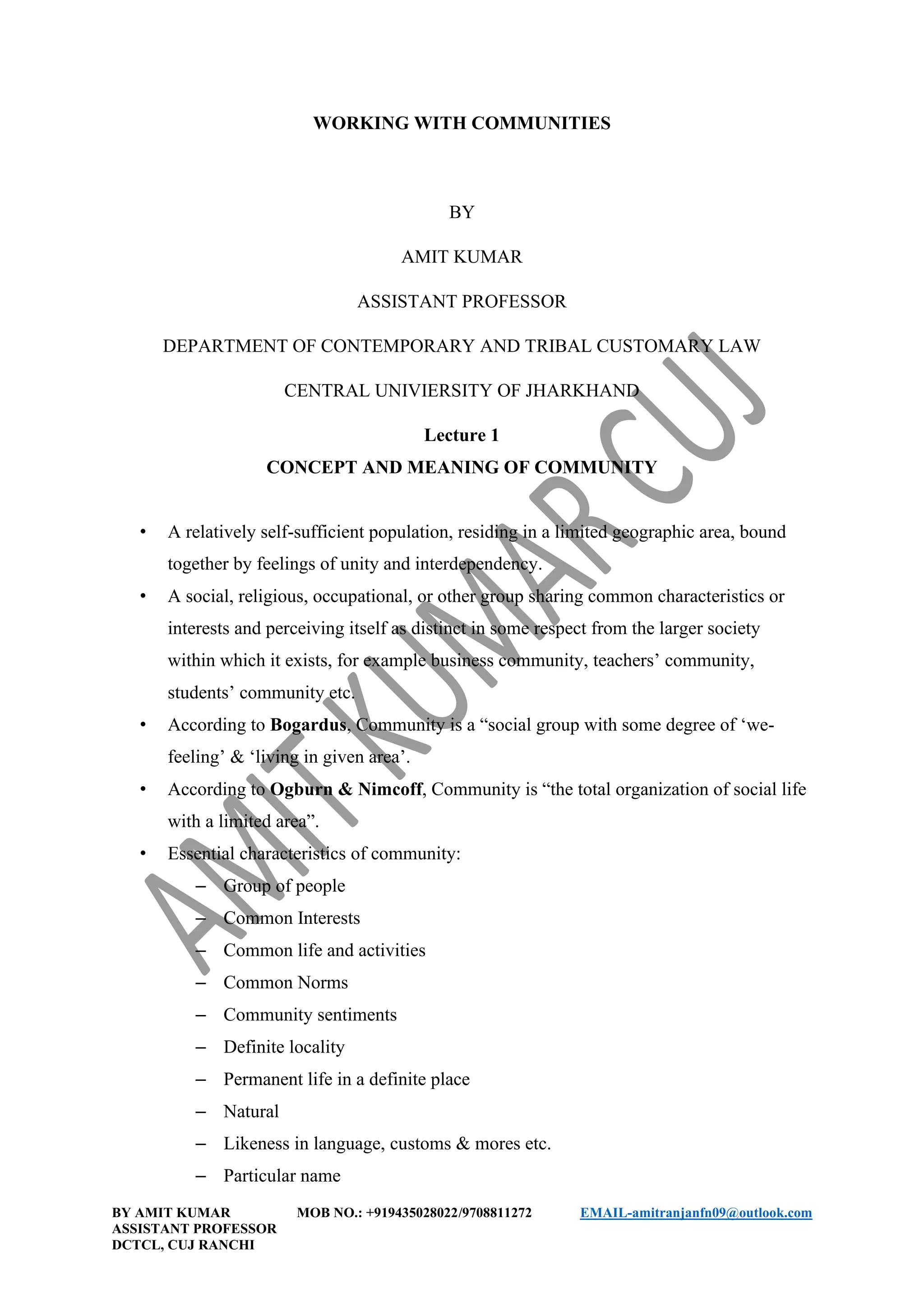 BY AMIT KUMAR MOB NO.: +919435028022/9708811272 EMAIL-amitranjanfn09@outlook.com
ASSISTANT PROFESSOR
DCTCL, CUJ RANCHI
WORKING WITH COMMUNITIES
BY
AMIT KUMAR
ASSISTANT PROFESSOR
DEPARTMENT OF CONTEMPORARY AND TRIBAL CUSTOMARY LAW
CENTRAL UNIVIERSITY OF JHARKHAND
Lecture 1
CONCEPT AND MEANING OF COMMUNITY
• A relatively self-sufficient population, residing in a limited geographic area, bound
together by feelings of unity and interdependency.
• A social, religious, occupational, or other group sharing common characteristics or
interests and perceiving itself as distinct in some respect from the larger society
within which it exists, for example business community, teachers’ community,
students’ community etc.
• According to Bogardus, Community is a “social group with some degree of ‘we-
feeling’ & ‘living in given area’.
• According to Ogburn & Nimcoff, Community is “the total organization of social life
with a limited area”.
• Essential characteristics of community:
– Group of people
– Common Interests
– Common life and activities
– Common Norms
– Community sentiments
– Definite locality
– Permanent life in a definite place
– Natural
– Likeness in language, customs & mores etc.
– Particular name
 