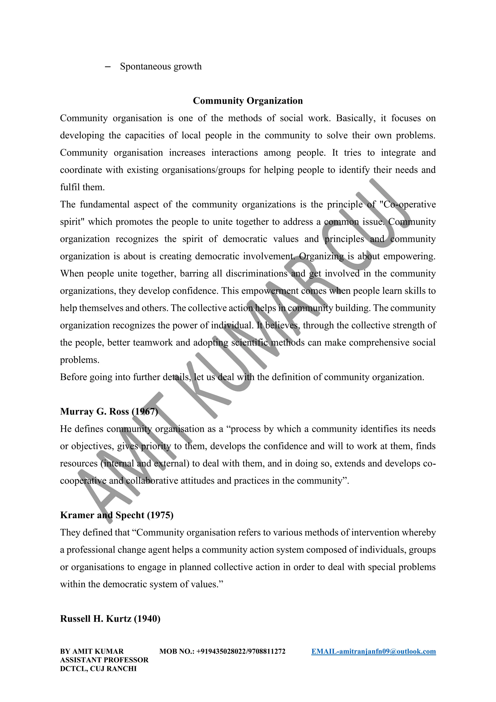 BY AMIT KUMAR MOB NO.: +919435028022/9708811272 EMAIL-amitranjanfn09@outlook.com
ASSISTANT PROFESSOR
DCTCL, CUJ RANCHI
– Spontaneous growth
Community Organization
Community organisation is one of the methods of social work. Basically, it focuses on
developing the capacities of local people in the community to solve their own problems.
Community organisation increases interactions among people. It tries to integrate and
coordinate with existing organisations/groups for helping people to identify their needs and
fulfil them.
The fundamental aspect of the community organizations is the principle of "Co-operative
spirit" which promotes the people to unite together to address a common issue. Community
organization recognizes the spirit of democratic values and principles and community
organization is about is creating democratic involvement. Organizing is about empowering.
When people unite together, barring all discriminations and get involved in the community
organizations, they develop confidence. This empowerment comes when people learn skills to
help themselves and others. The collective action helps in community building. The community
organization recognizes the power of individual. It believes, through the collective strength of
the people, better teamwork and adopting scientific methods can make comprehensive social
problems.
Before going into further details, let us deal with the definition of community organization.
Murray G. Ross (1967)
He defines community organisation as a “process by which a community identifies its needs
or objectives, gives priority to them, develops the confidence and will to work at them, finds
resources (internal and external) to deal with them, and in doing so, extends and develops co-
cooperative and collaborative attitudes and practices in the community”.
Kramer and Specht (1975)
They defined that “Community organisation refers to various methods of intervention whereby
a professional change agent helps a community action system composed of individuals, groups
or organisations to engage in planned collective action in order to deal with special problems
within the democratic system of values.”
Russell H. Kurtz (1940)
 