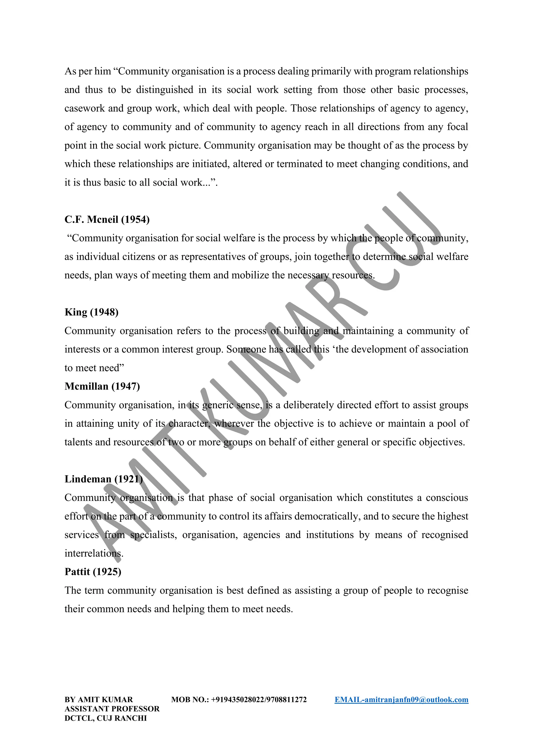 BY AMIT KUMAR MOB NO.: +919435028022/9708811272 EMAIL-amitranjanfn09@outlook.com
ASSISTANT PROFESSOR
DCTCL, CUJ RANCHI
As per him “Community organisation is a process dealing primarily with program relationships
and thus to be distinguished in its social work setting from those other basic processes,
casework and group work, which deal with people. Those relationships of agency to agency,
of agency to community and of community to agency reach in all directions from any focal
point in the social work picture. Community organisation may be thought of as the process by
which these relationships are initiated, altered or terminated to meet changing conditions, and
it is thus basic to all social work...”.
C.F. Mcneil (1954)
“Community organisation for social welfare is the process by which the people of community,
as individual citizens or as representatives of groups, join together to determine social welfare
needs, plan ways of meeting them and mobilize the necessary resources.
King (1948)
Community organisation refers to the process of building and maintaining a community of
interests or a common interest group. Someone has called this ‘the development of association
to meet need”
Mcmillan (1947)
Community organisation, in its generic sense, is a deliberately directed effort to assist groups
in attaining unity of its character, wherever the objective is to achieve or maintain a pool of
talents and resources of two or more groups on behalf of either general or specific objectives.
Lindeman (1921)
Community organisation is that phase of social organisation which constitutes a conscious
effort on the part of a community to control its affairs democratically, and to secure the highest
services from specialists, organisation, agencies and institutions by means of recognised
interrelations.
Pattit (1925)
The term community organisation is best defined as assisting a group of people to recognise
their common needs and helping them to meet needs.
 