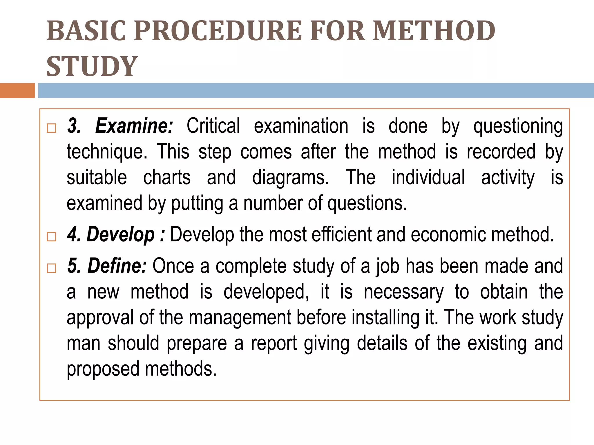 BASIC PROCEDURE FOR METHOD
STUDY
   3. Examine: Critical examination is done by questioning
    technique. This step comes after the method is recorded by
    suitable charts and diagrams. The individual activity is
    examined by putting a number of questions.
   4. Develop : Develop the most efficient and economic method.
   5. Define: Once a complete study of a job has been made and
    a new method is developed, it is necessary to obtain the
    approval of the management before installing it. The work study
    man should prepare a report giving details of the existing and
    proposed methods.
 
