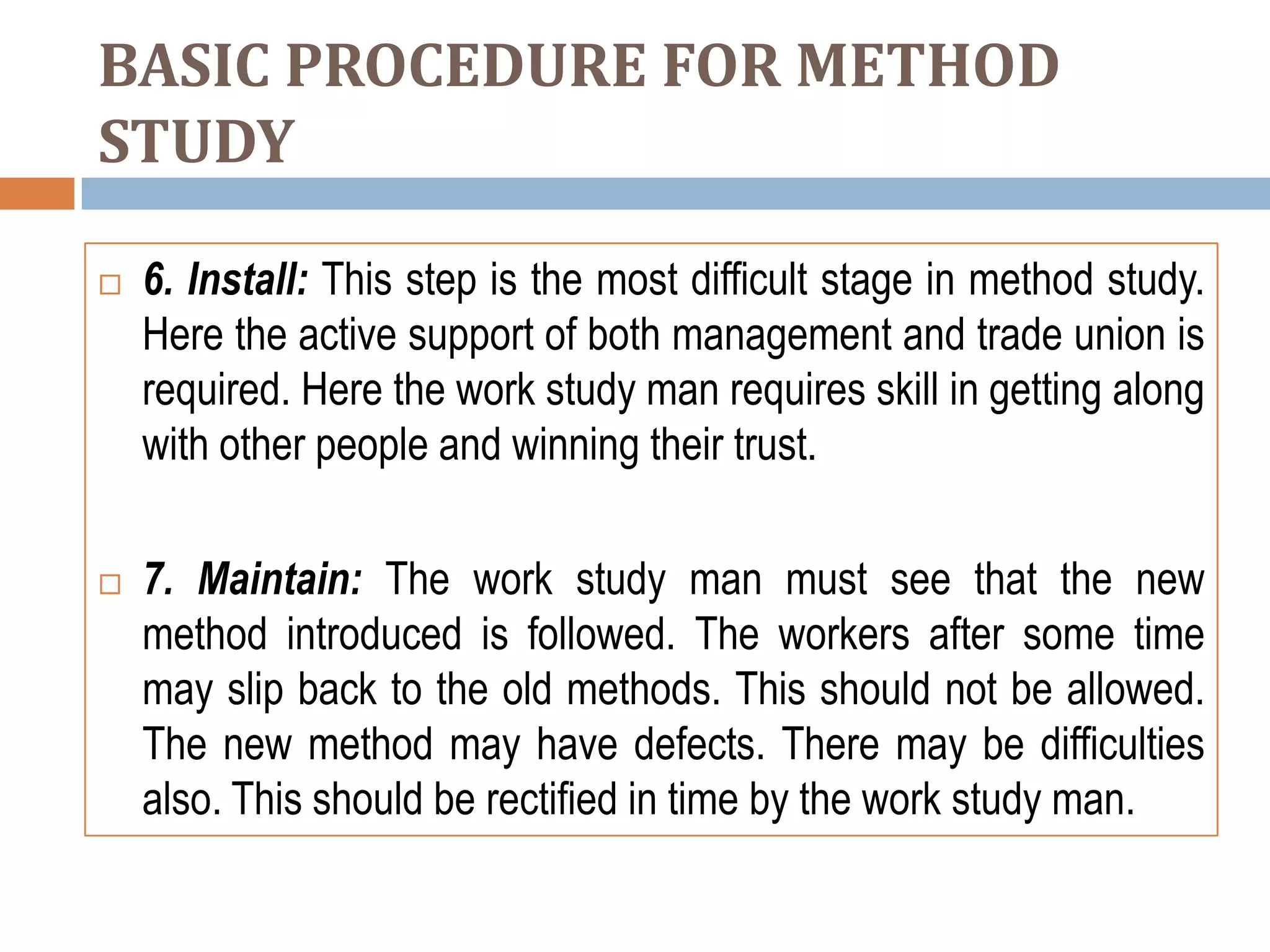 BASIC PROCEDURE FOR METHOD
STUDY

   6. Install: This step is the most difficult stage in method study.
    Here the active support of both management and trade union is
    required. Here the work study man requires skill in getting along
    with other people and winning their trust.

   7. Maintain: The work study man must see that the new
    method introduced is followed. The workers after some time
    may slip back to the old methods. This should not be allowed.
    The new method may have defects. There may be difficulties
    also. This should be rectified in time by the work study man.
 