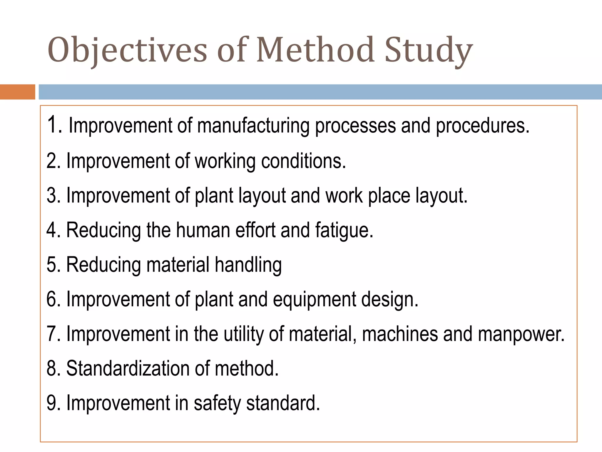 Objectives of Method Study
1. Improvement of manufacturing processes and procedures.
2. Improvement of working conditions.
3. Improvement of plant layout and work place layout.
4. Reducing the human effort and fatigue.
5. Reducing material handling
6. Improvement of plant and equipment design.
7. Improvement in the utility of material, machines and manpower.
8. Standardization of method.
9. Improvement in safety standard.
 