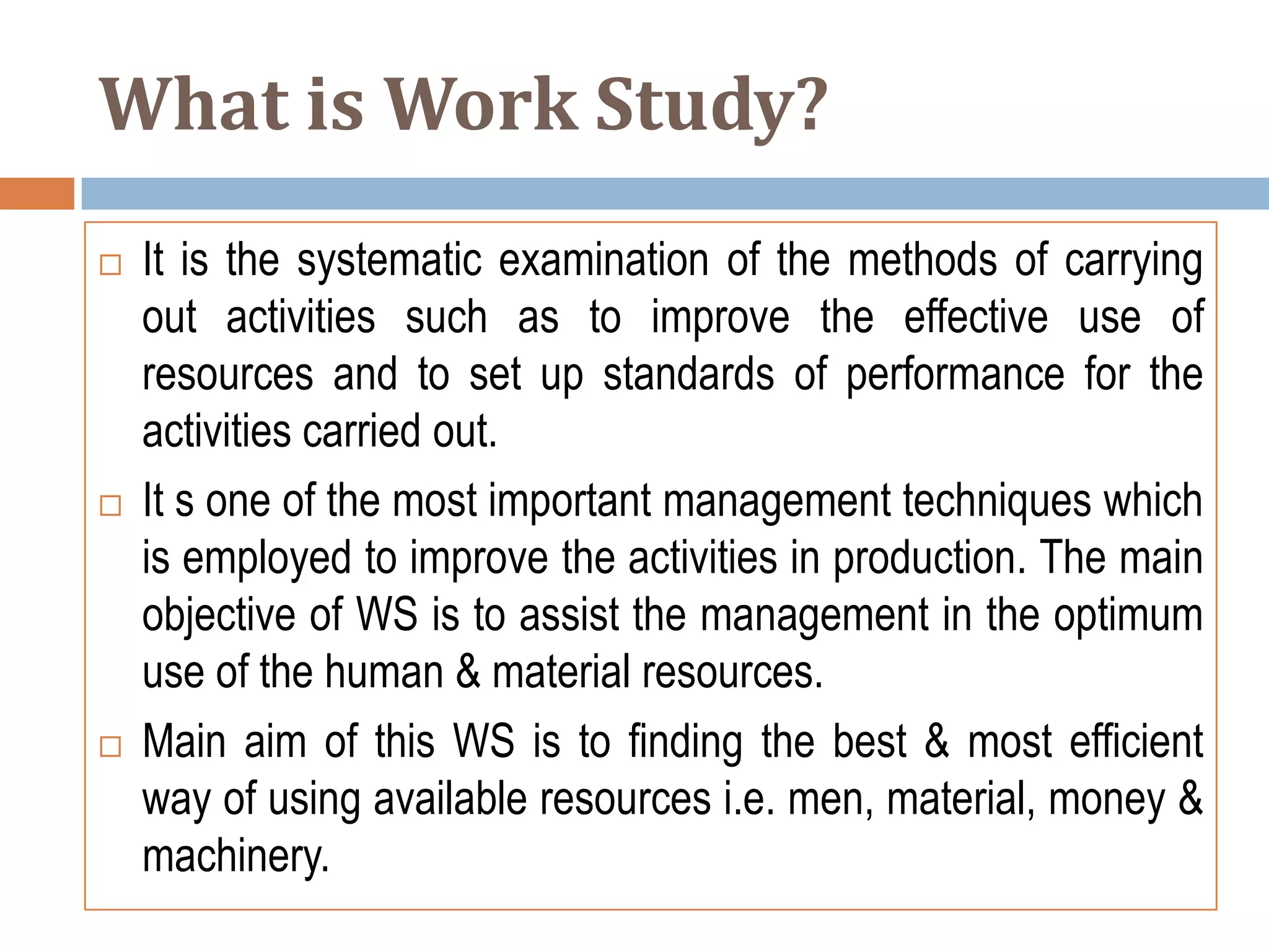 What is Work Study?
   It is the systematic examination of the methods of carrying
    out activities such as to improve the effective use of
    resources and to set up standards of performance for the
    activities carried out.
   It s one of the most important management techniques which
    is employed to improve the activities in production. The main
    objective of WS is to assist the management in the optimum
    use of the human & material resources.
   Main aim of this WS is to finding the best & most efficient
    way of using available resources i.e. men, material, money &
    machinery.
 