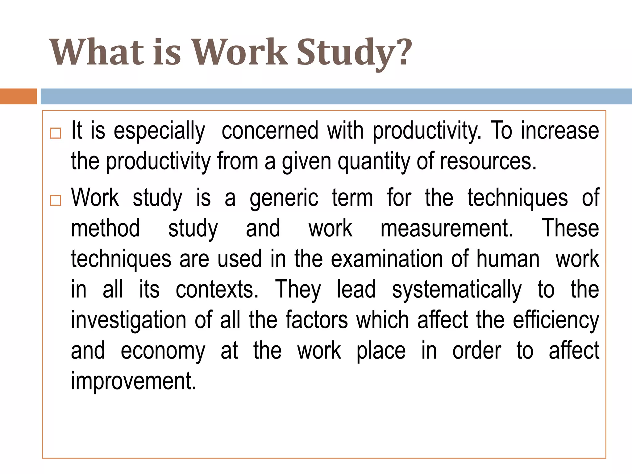 What is Work Study?
   It is especially concerned with productivity. To increase
    the productivity from a given quantity of resources.
   Work study is a generic term for the techniques of
    method study and work measurement. These
    techniques are used in the examination of human work
    in all its contexts. They lead systematically to the
    investigation of all the factors which affect the efficiency
    and economy at the work place in order to affect
    improvement.
 