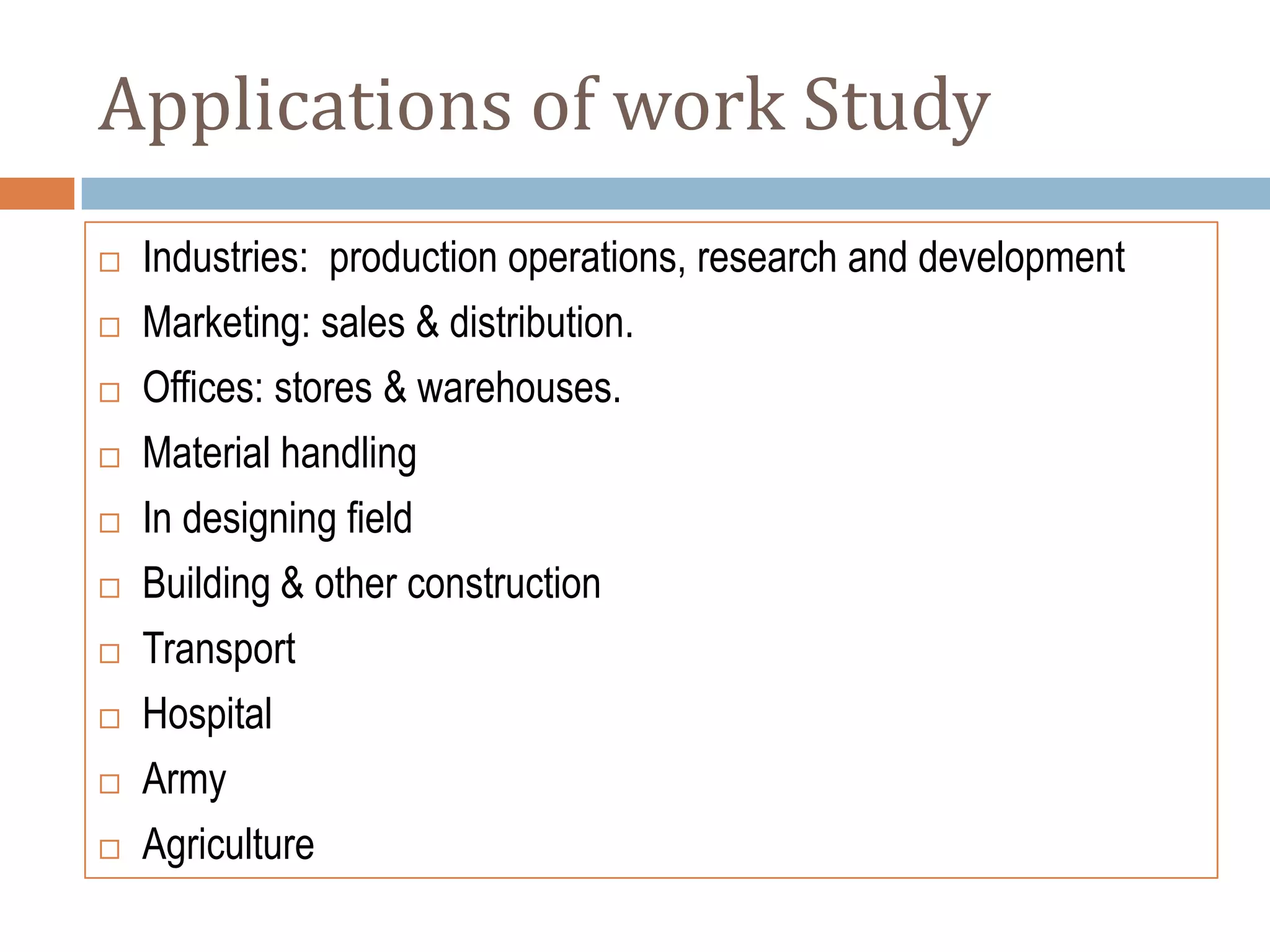 Applications of work Study
   Industries: production operations, research and development
   Marketing: sales & distribution.
   Offices: stores & warehouses.
   Material handling
   In designing field
   Building & other construction
   Transport
   Hospital
   Army
   Agriculture
 