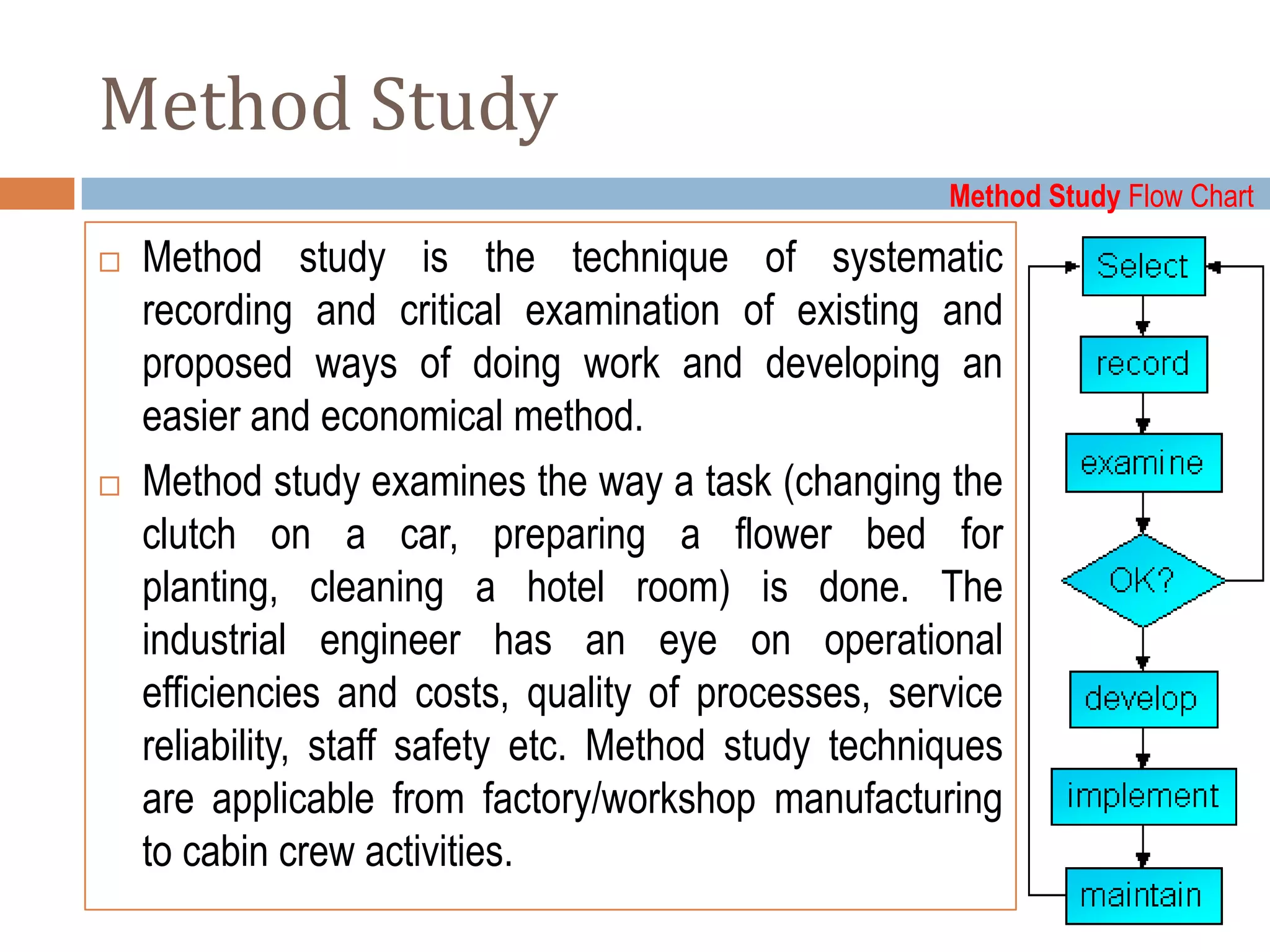Method Study
                                                      Method Study Flow Chart

   Method study is the technique of systematic
    recording and critical examination of existing and
    proposed ways of doing work and developing an
    easier and economical method.
   Method study examines the way a task (changing the
    clutch on a car, preparing a flower bed for
    planting, cleaning a hotel room) is done. The
    industrial engineer has an eye on operational
    efficiencies and costs, quality of processes, service
    reliability, staff safety etc. Method study techniques
    are applicable from factory/workshop manufacturing
    to cabin crew activities.
 