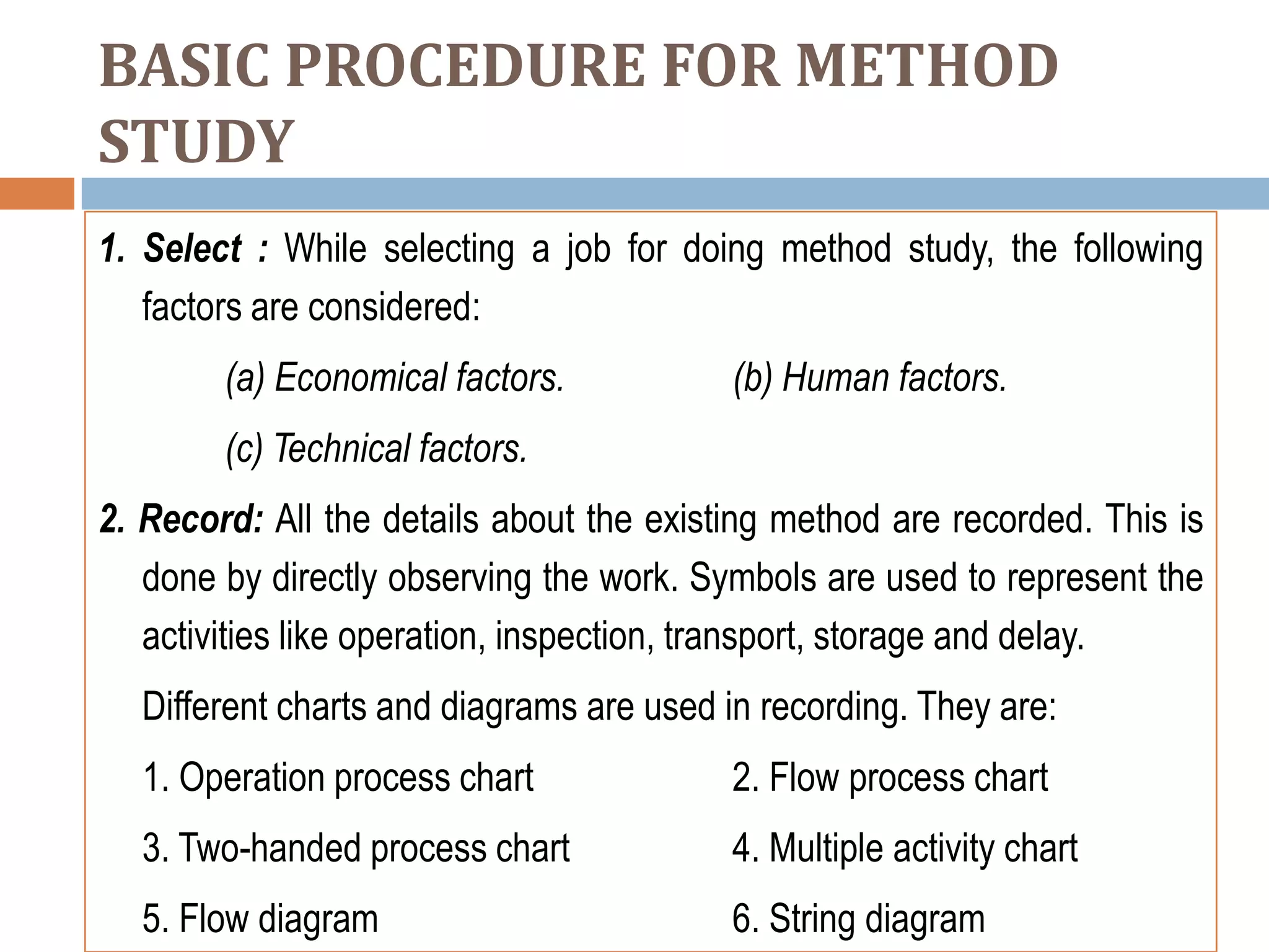 BASIC PROCEDURE FOR METHOD
STUDY
1. Select : While selecting a job for doing method study, the following
   factors are considered:
        (a) Economical factors.           (b) Human factors.
        (c) Technical factors.
2. Record: All the details about the existing method are recorded. This is
   done by directly observing the work. Symbols are used to represent the
   activities like operation, inspection, transport, storage and delay.
  Different charts and diagrams are used in recording. They are:
  1. Operation process chart              2. Flow process chart
  3. Two-handed process chart             4. Multiple activity chart
  5. Flow diagram                         6. String diagram
 