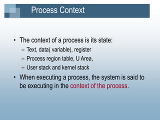 Process Context
• The context of a process is its state:
– Text, data( variable), register
– Process region table, U Area,
– User stack and kernel stack
• When executing a process, the system is said to
be executing in the context of the process.
 