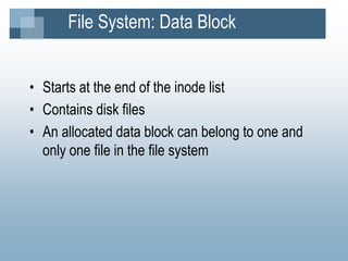 File System: Data Block
• Starts at the end of the inode list
• Contains disk files
• An allocated data block can belong to one and
only one file in the file system
 