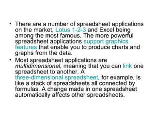 • There are a number of spreadsheet applications
  on the market, Lotus 1-2-3 and Excel being
  among the most famous. The more powerful
  spreadsheet applications support graphics
  features that enable you to produce charts and
  graphs from the data.
• Most spreadsheet applications are
  multidimensional, meaning that you can link one
  spreadsheet to another. A
  three-dimensional spreadsheet, for example, is
  like a stack of spreadsheets all connected by
  formulas. A change made in one spreadsheet
  automatically affects other spreadsheets.
 