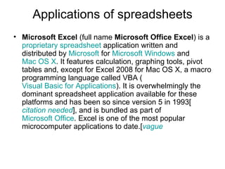 Applications of spreadsheets
• Microsoft Excel (full name Microsoft Office Excel) is a
  proprietary spreadsheet application written and
  distributed by Microsoft for Microsoft Windows and
  Mac OS X. It features calculation, graphing tools, pivot
  tables and, except for Excel 2008 for Mac OS X, a macro
  programming language called VBA (
  Visual Basic for Applications). It is overwhelmingly the
  dominant spreadsheet application available for these
  platforms and has been so since version 5 in 1993[
  citation needed], and is bundled as part of
  Microsoft Office. Excel is one of the most popular
  microcomputer applications to date.[vague
 