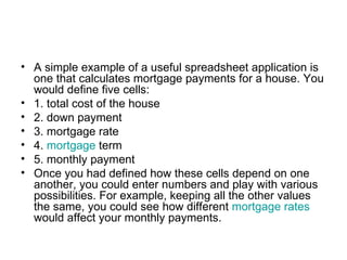 • A simple example of a useful spreadsheet application is
  one that calculates mortgage payments for a house. You
  would define five cells:
• 1. total cost of the house
• 2. down payment
• 3. mortgage rate
• 4. mortgage term
• 5. monthly payment
• Once you had defined how these cells depend on one
  another, you could enter numbers and play with various
  possibilities. For example, keeping all the other values
  the same, you could see how different mortgage rates
  would affect your monthly payments.
 