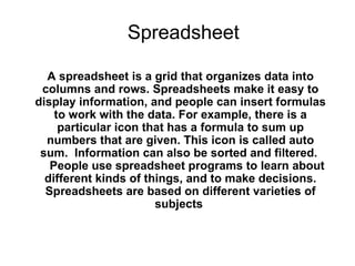Spreadsheet

  A spreadsheet is a grid that organizes data into
 columns and rows. Spreadsheets make it easy to
display information, and people can insert formulas
    to work with the data. For example, there is a
     particular icon that has a formula to sum up
  numbers that are given. This icon is called auto
 sum. Information can also be sorted and filtered.
   People use spreadsheet programs to learn about
  different kinds of things, and to make decisions.
  Spreadsheets are based on different varieties of
                       subjects
 