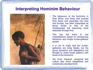 Interpreting Hominim Behaviour
               ●   The behaviour of the hominims in
                   East Africa, and those that evolved
                   from these and expanded into Asia
                   and Europe, has been interpreted as
                   being similar to that of the
                   chimpanzees but becoming more
                   elaborate through time
               ●   This has led many to use
                   interpretations based on chimpanzee
                   behaviour and simple hunter-gatherer
                   people
               ●   It is not to imply that the hunter-
                   gatherers are living fossils, but the
                   group dynamics and adaptations are
                   thought to share broad patterns with
                   those of the hominims
               ●   We must, however, recognise that
                   culture also drove adaptations and
                   evolutionary developments
 