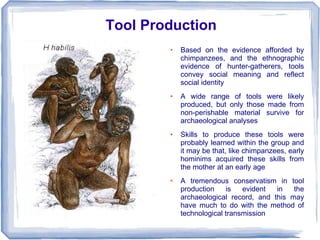 Tool Production
        ●   Based on the evidence afforded by
            chimpanzees, and the ethnographic
            evidence of hunter-gatherers, tools
            convey social meaning and reflect
            social identity
        ●   A wide range of tools were likely
            produced, but only those made from
            non-perishable material survive for
            archaeological analyses
        ●   Skills to produce these tools were
            probably learned within the group and
            it may be that, like chimpanzees, early
            hominims acquired these skills from
            the mother at an early age
        ●   A tremendous conservatism in tool
            production    is   evident  in   the
            archaeological record, and this may
            have much to do with the method of
            technological transmission
 