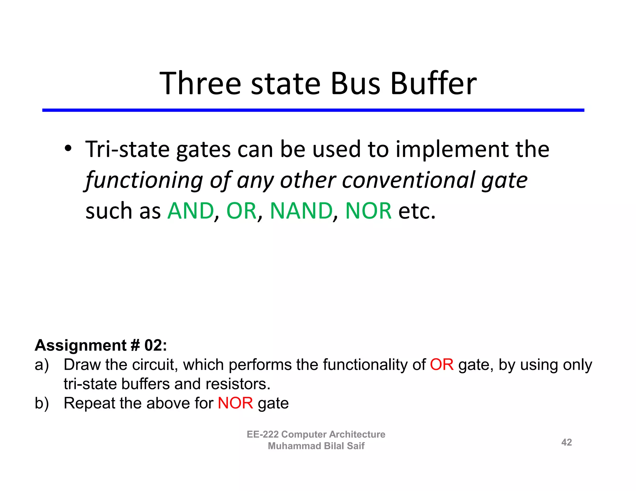 Three state Bus Buffer
    • Tri-state gates can be used to implement the
      functioning of any other conventional gate
      such as AND, OR, NAND, NOR etc.




Assignment # 02:
a) Draw the circuit, which performs the functionality of OR gate, by using only
   tri-state buffers and resistors.
b) Repeat the above for NOR gate
                              EE-222 Computer Architecture
                                  Muhammad Bilal Saif                     42
 