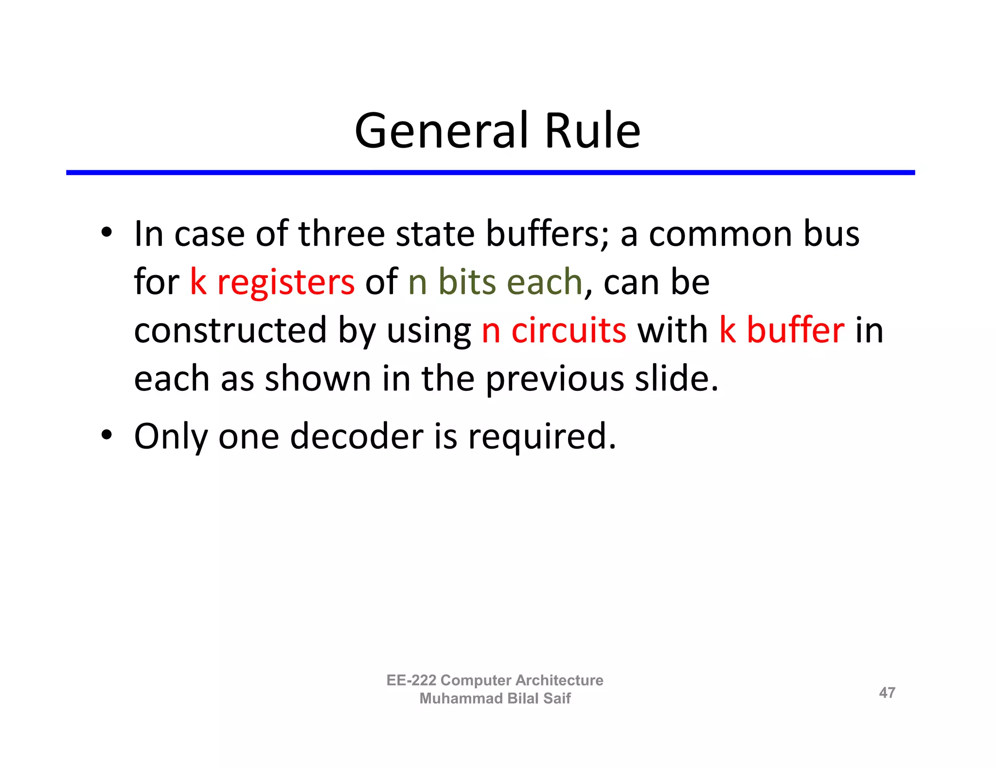 General Rule
• In case of three state buffers; a common bus
  for k registers of n bits each, can be
  constructed by using n circuits with k buffer in
  each as shown in the previous slide.
• Only one decoder is required.




                  EE-222 Computer Architecture
                      Muhammad Bilal Saif        47
 