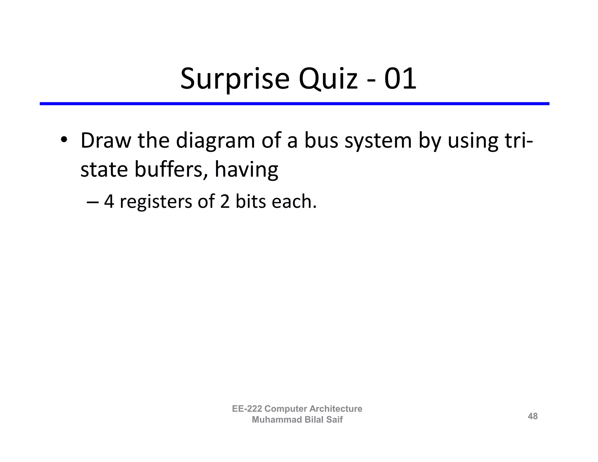 Surprise Quiz - 01
• Draw the diagram of a bus system by using tri-
  state buffers, having
  – 4 registers of 2 bits each.




                    EE-222 Computer Architecture
                        Muhammad Bilal Saif        48
 