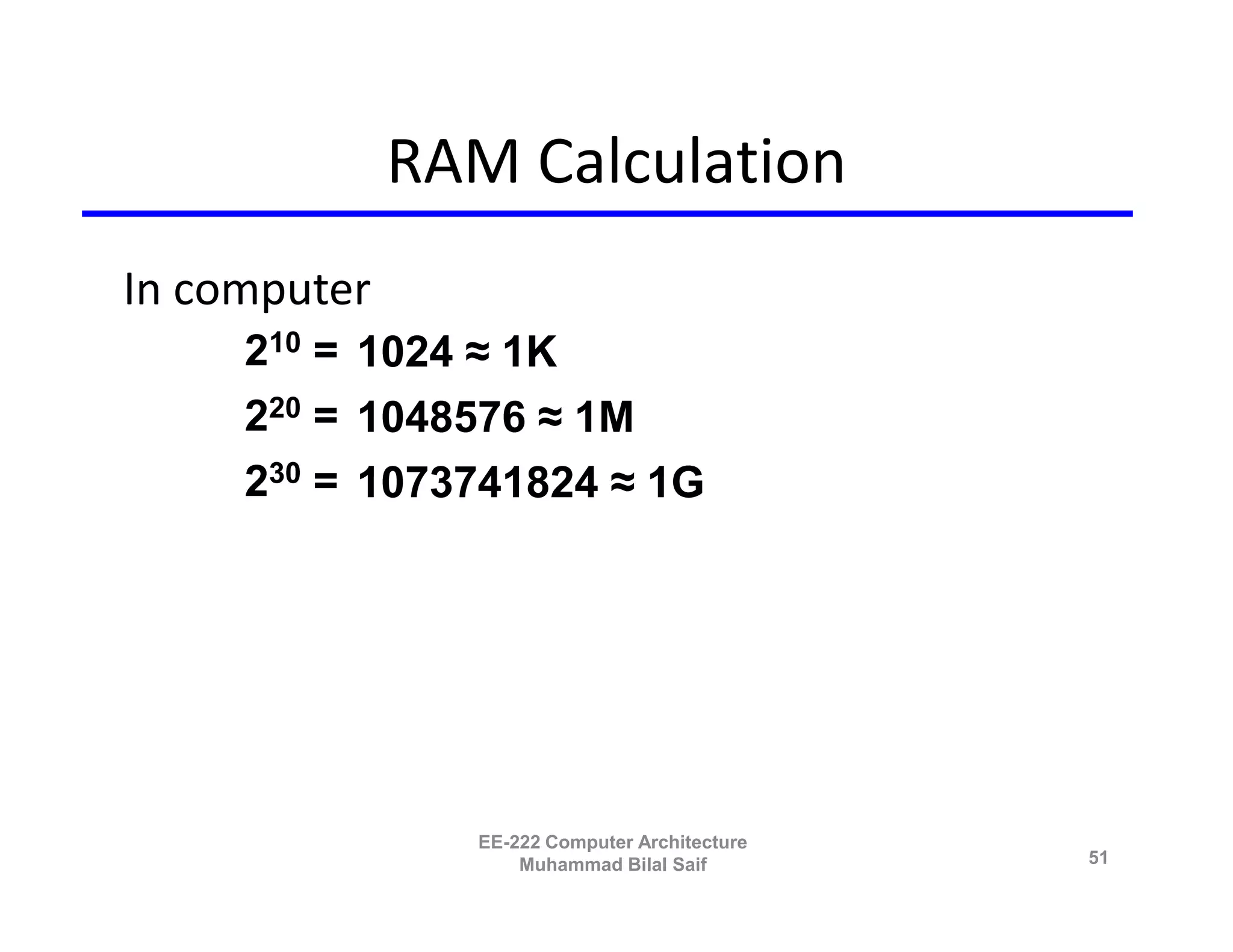 RAM Calculation
In computer
     210 = 1024 ≈ 1K
     220 = 1048576 ≈ 1M
     230 = 1073741824 ≈ 1G




                EE-222 Computer Architecture
                    Muhammad Bilal Saif        51
 
