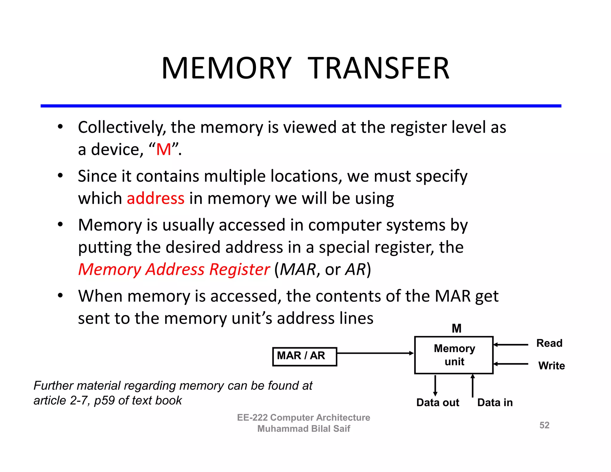 MEMORY TRANSFER
    • Collectively, the memory is viewed at the register level as
      a device, “M”.
    • Since it contains multiple locations, we must specify
      which address in memory we will be using
    • Memory is usually accessed in computer systems by
      putting the desired address in a special register, the
      Memory Address Register (MAR, or AR)
    • When memory is accessed, the contents of the MAR get
      sent to the memory unit’s address lines              M
                                                                     Memory             Read
                                           MAR / AR
                                                                      unit              Write
Further material regarding memory can be found at
article 2-7, p59 of text book                                     Data out    Data in
                                   EE-222 Computer Architecture
                                       Muhammad Bilal Saif                              52
 