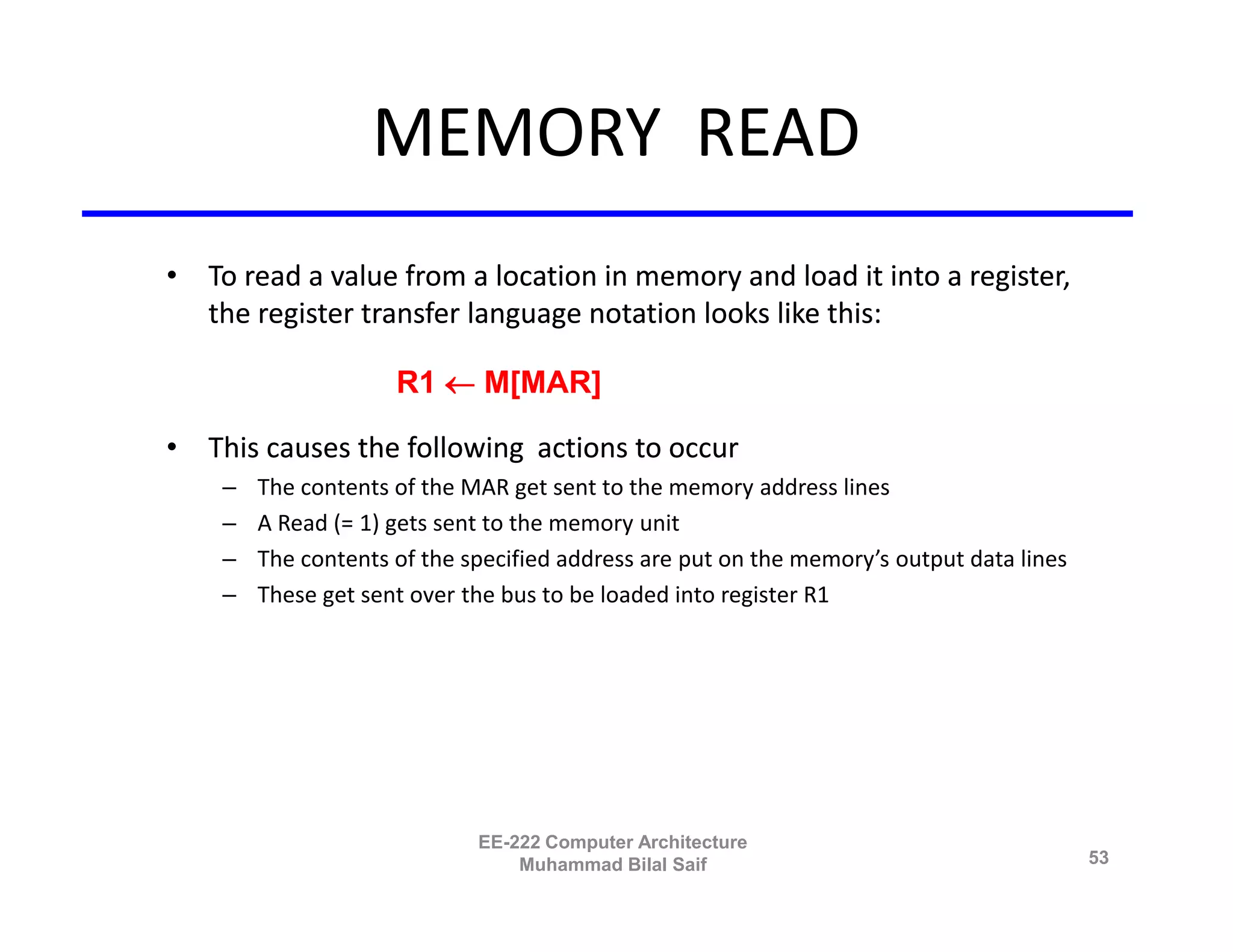 MEMORY READ
• To read a value from a location in memory and load it into a register,
  the register transfer language notation looks like this:

                     R1  M[MAR]

• This causes the following actions to occur
    –   The contents of the MAR get sent to the memory address lines
    –   A Read (= 1) gets sent to the memory unit
    –   The contents of the specified address are put on the memory’s output data lines
    –   These get sent over the bus to be loaded into register R1




                             EE-222 Computer Architecture
                                 Muhammad Bilal Saif                                      53
 
