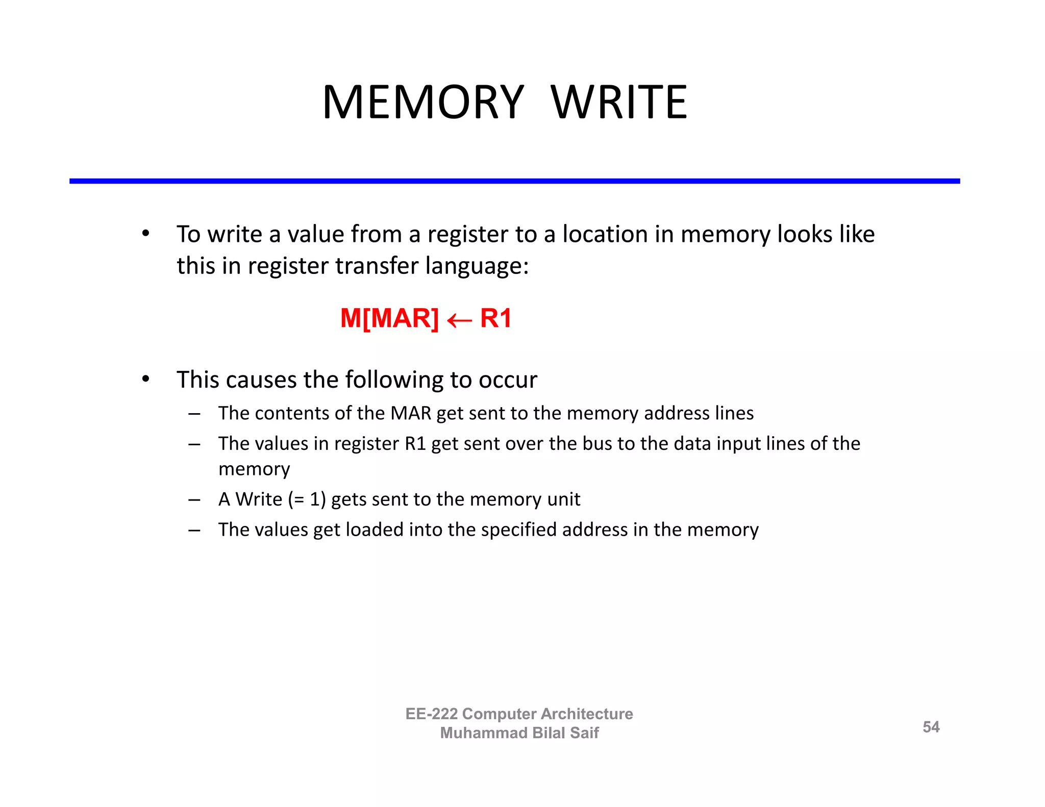 MEMORY WRITE

• To write a value from a register to a location in memory looks like
  this in register transfer language:

                      M[MAR]  R1

• This causes the following to occur
    – The contents of the MAR get sent to the memory address lines
    – The values in register R1 get sent over the bus to the data input lines of the
      memory
    – A Write (= 1) gets sent to the memory unit
    – The values get loaded into the specified address in the memory




                             EE-222 Computer Architecture
                                 Muhammad Bilal Saif                                   54
 