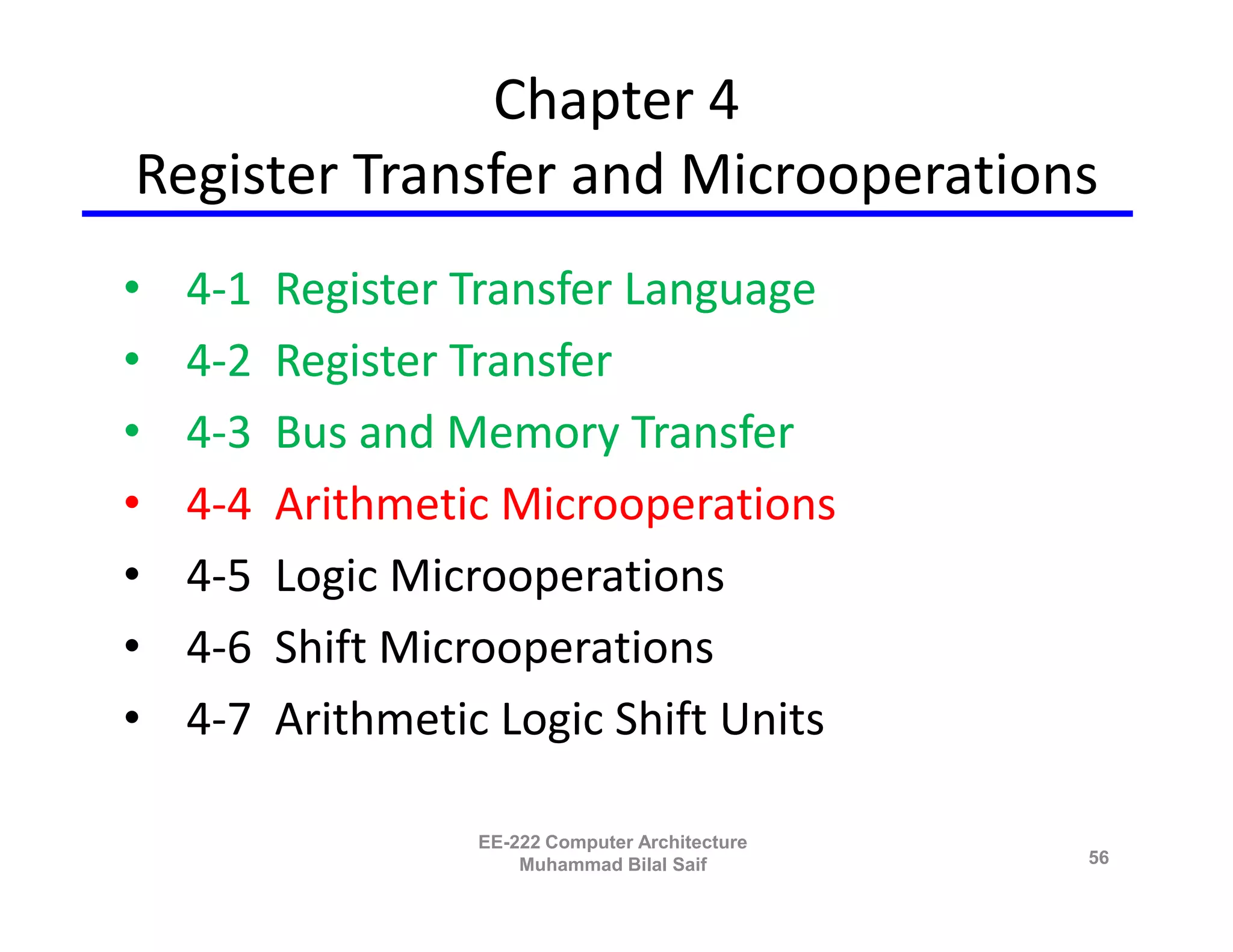 Chapter 4
Register Transfer and Microoperations
•   4-1   Register Transfer Language
•   4-2   Register Transfer
•   4-3   Bus and Memory Transfer
•   4-4   Arithmetic Microoperations
•   4-5   Logic Microoperations
•   4-6   Shift Microoperations
•   4-7   Arithmetic Logic Shift Units

                    EE-222 Computer Architecture
                        Muhammad Bilal Saif        56
 