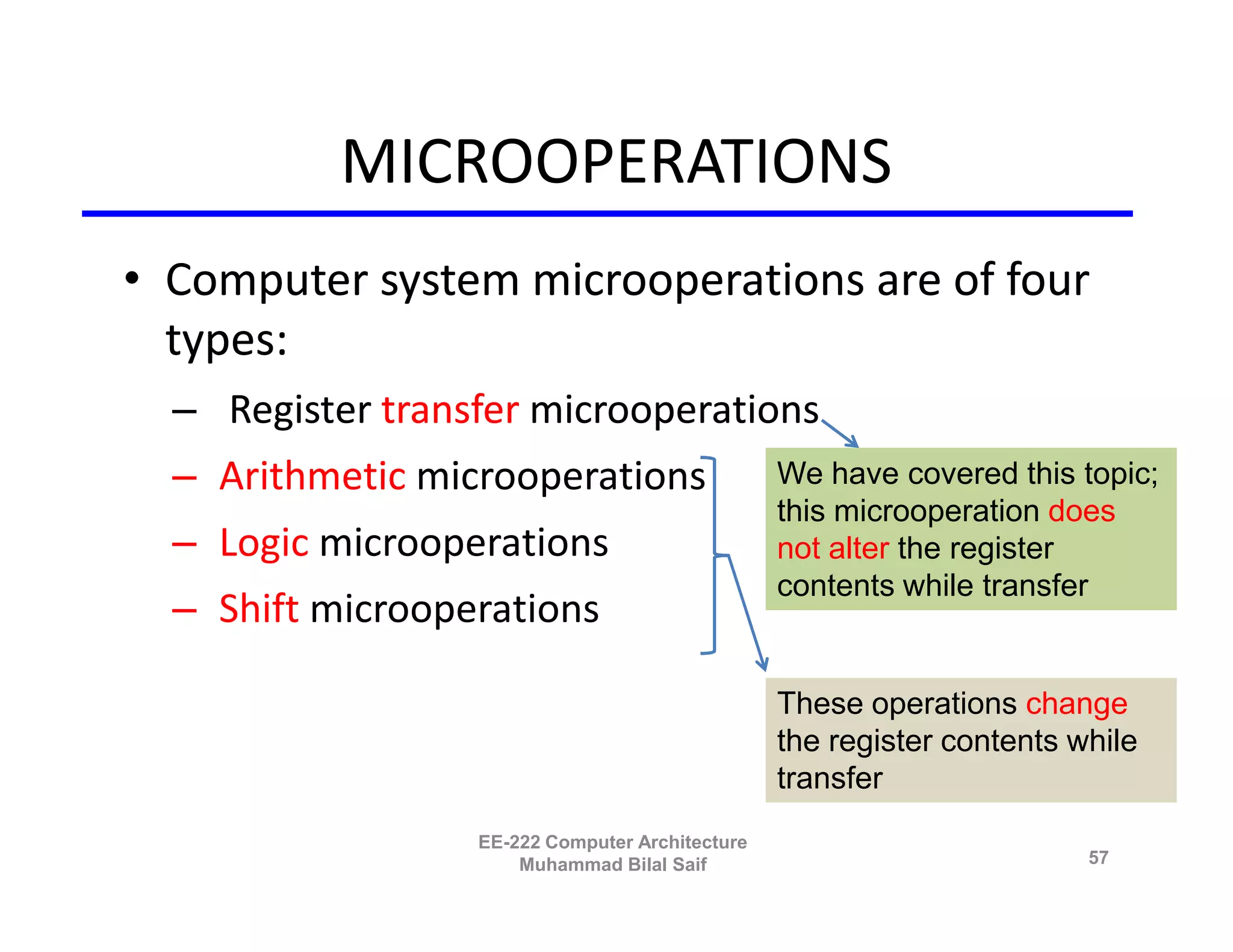 MICROOPERATIONS
• Computer system microoperations are of four
  types:
  – Register transfer microoperations
  – Arithmetic microoperations                   We have covered this topic;
                                                 this microoperation does
  – Logic microoperations                        not alter the register
                                                 contents while transfer
  – Shift microoperations

                                                 These operations change
                                                 the register contents while
                                                 transfer
                  EE-222 Computer Architecture
                      Muhammad Bilal Saif                               57
 