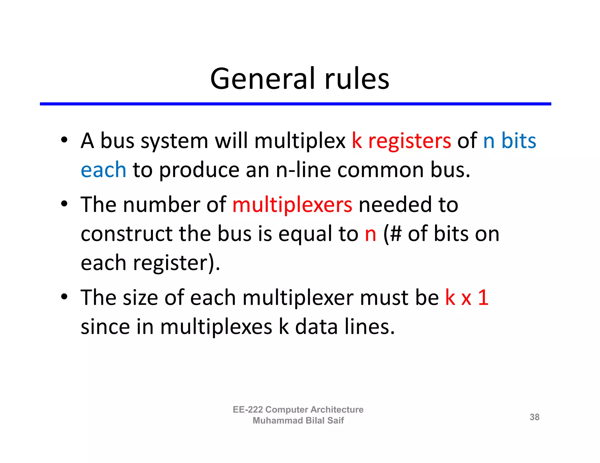 General rules
• A bus system will multiplex k registers of n bits
  each to produce an n-line common bus.
• The number of multiplexers needed to
  construct the bus is equal to n (# of bits on
  each register).
• The size of each multiplexer must be k x 1
  since in multiplexes k data lines.


                  EE-222 Computer Architecture
                      Muhammad Bilal Saif         38
 