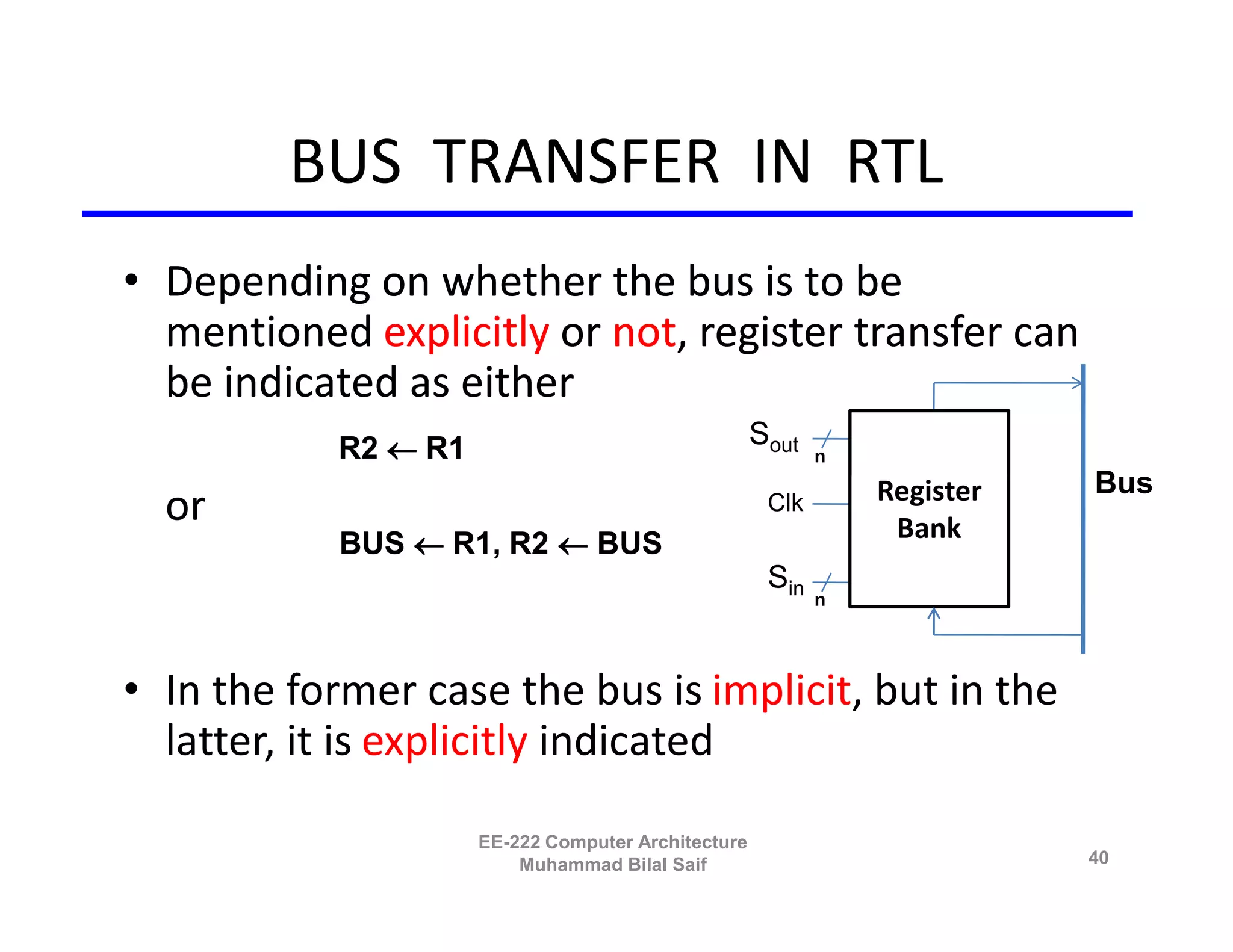 BUS TRANSFER IN RTL
• Depending on whether the bus is to be
  mentioned explicitly or not, register transfer can
  be indicated as either
           R2 R1                                  Sout
                                                           n

                                                               Register   Bus
  or                                                 Clk
                                                                Bank
            BUS R1, R2  BUS
                                                     Sin
                                                           n




• In the former case the bus is implicit, but in the
  latter, it is explicitly indicated

                     EE-222 Computer Architecture
                         Muhammad Bilal Saif                              40
 