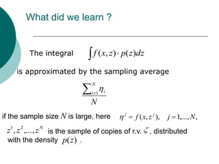 What did we learn ?


        The integral           f ( x, z ) p( z )dz

    is approximated by the sampling average
                               N
                              i 1   i

                              N
if the sample size N is large, here       j
                                              f ( x, z j ),   j 1,..., N ,
 z1 , z 2 ,..., z N is the sample of copies of r.v. , distributed
 with the density p(z ) .
 