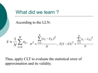 What did we learn ?

       According to the LLN:


                      N                                           N
         N                  ( xi       xN )   2                                       3
     1                                                                  xi       xN
 x        xi ,    2   i 1                         , EX   EX
                                                              3   i 1
     Ni 1                          N                                         N



Thus, apply CLT to evaluate the statistical error of
approximation and its validity.
 