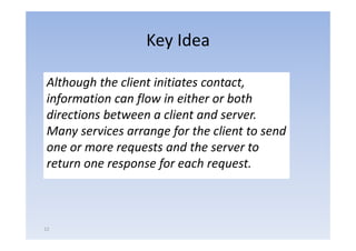 Key Idea

Although the client initiates contact, 
information can flow in either or both 
information can flow in either or both
directions between a client and server.  
Many services arrange for the client to send 
one or more requests and the server to 
return one response for each request.



12
 