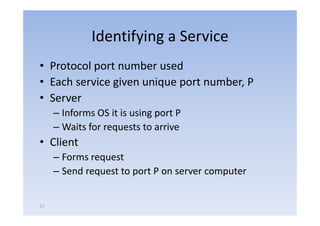Identifying a Service
• Protocol port number used
         l          b      d
• Each service given unique p number, P
               g        q port
• Server
     – Informs OS it is using port P
     – Waits for requests to arrive
• Cli
  Client
     – Forms request
     – Send request to port P on server computer


17
 