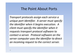 The Point About Ports
Transport protocols assign each service a 
unique port identifier.  A server must specify 
unique port identifier A server must specify
the identifier when it begins execution.  A 
client must specify the identifier when it 
client must specify the identifier when it
requests transport protocol software to 
contact a server.  Protocol software on the 
server computer uses the identifier to direct 
an incoming request to the correct server.

18
 