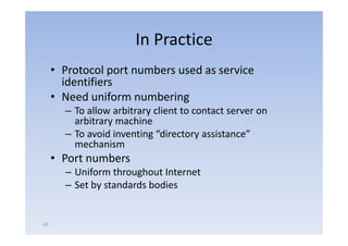In Practice
     • P t l port numbers used as service
       Protocol    t   b      d       i
       identifiers
     • Need uniform numbering
       – To allow arbitrary client to contact server on
         arbitrary machine
       – To avoid inventing “directory assistance”
         mechanism
     • Port numbers
       – Uniform throughout Internet
       – Set by standards bodies


20
 