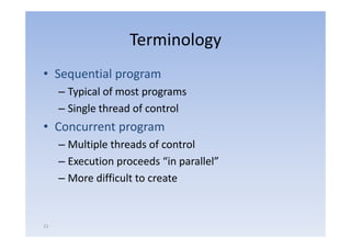 Terminology
• Sequential program
     – Typical of most programs
        yp             p g
     – Single thread of control
• C
  Concurrent program
           t
     – Multiple threads of control
     – Execution proceeds “in parallel”
     – More difficult to create


21
 