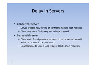 Delay in Servers

     • Concurrent server
        – Server creates new thread of control to handle each request
        – Client only waits for its request to be processed
     • Sequential server
        – Client waits for all previous requests to be processed as well
          as f it request t b processed
             for its       t to be          d
        – Unacceptable to user if long request blocks short requests




23
 