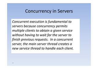 Concurrency in Servers
Concurrent execution is fundamental to 
servers because concurrency permits 
servers because concurrency permits
multiple clients to obtain a given service 
without having to wait for the server to 
without having to wait for the server to
finish previous requests.  In a concurrent 
server, the main server thread creates a 
new service thread to handle each client.


24
 