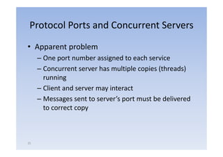 Protocol Ports and Concurrent Servers
• Apparent problem
     – One port number assigned to each service
            p               g
     – Concurrent server has multiple copies (threads)
       running
     – Client and server may interact
     – Messages sent to server’s port must be delivered
                               ’           b d li      d
       to correct copy



25
 