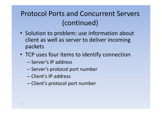 Protocol Ports and Concurrent Servers
             (continued)
• Solution to problem: use i f
     l i          bl         information about
                                       i   b
  client as well as server to deliver incoming
  packets
• TCP uses four items to identify connection
                                  y
     – Server’s IP address
     – Server’s protocol port number
       Server s
     – Client’s IP address
     – Client’s protocol port number
       Client s


26
 