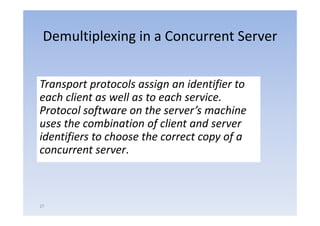 Demultiplexing in a Concurrent Server


Transport protocols assign an identifier to 
Transport protocols assign an identifier to
each client as well as to each service.  
Protocol software on the server s machine 
Protocol software on the server’s machine
uses the combination of client and server 
identifiers to choose the correct copy of a 
identifiers to choose the correct copy of a
concurrent server.



27
 