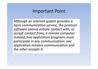 Important Point
    Although an internet system provides a 
                                 ,    p
    basic communication service, the protocol 
    software cannot initiate contact with, or 
         p          f     ,             p
    accept contact from, a remote computer.  
    Instead, two application programs must 
    participate in any communication: one 
    participate in any communication: one
    application initiates communication and 
    the other accepts it.
    the other accepts it.


4
 