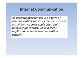 Internet Communication
    All network applications use a form of 
    communication known as the client‐server 
    paradigm.  A server application waits 
    p
    passively for contact, while a client 
             yf           ,
    application initiates communication 
    actively.




7
 
