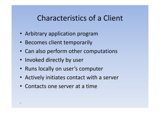 Characteristics of a Client
•   Arbitrary application program
•   Becomes client temporarily
•   Can also perform other computations
•   Invoked directly by user
•   Runs locally on user’s computer
                     user s
•   Actively initiates contact with a server
•   Contacts one server at a time

8
 