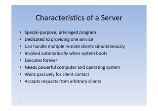 Characteristics of a Server
•   Special‐purpose, privileged program
•   Dedicated to providing one service
•   Can handle multiple remote clients simultaneously
•   Invoked automatically when system boots
                          y        y
•   Executes forever
•   Needs powerful computer and operating system
•   Waits passively for client contact
•   Accepts requests from arbitrary clients


9
 