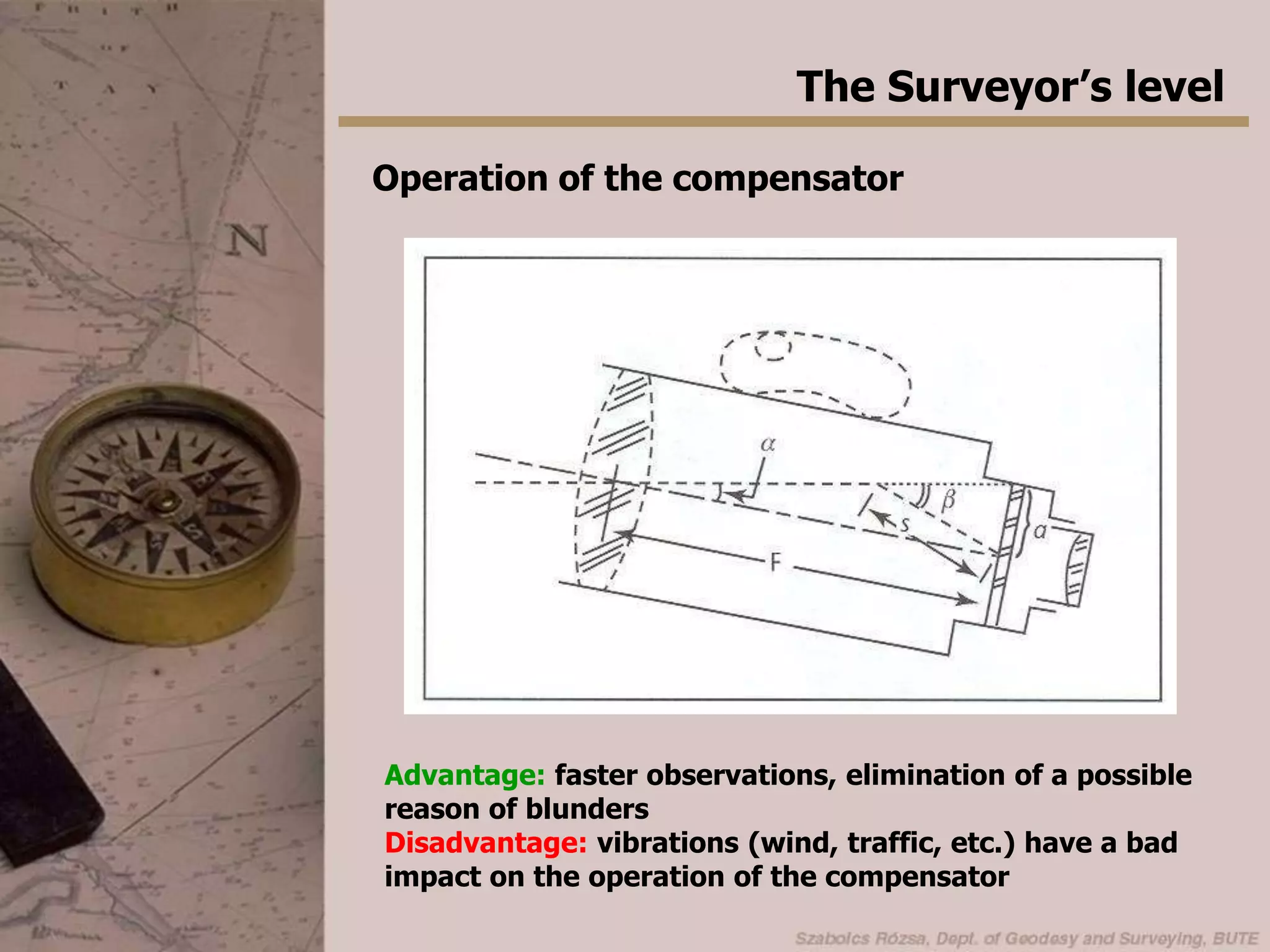 The Surveyor’s levelAutomatic levelWe must adjust the bubble tube before every reading when using the tilting level -> takes a lot of time, may cause blundersAn automatic level contains an optical device, which compensates the tilting of the telescope - called compensator.