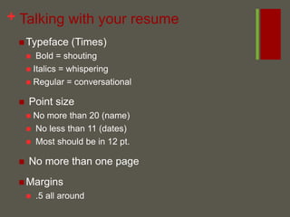 Talking with your resumeTypeface (Times) Bold = shoutingItalics = whisperingRegular = conversational Point sizeNo more than 20 (name) No less than 11 (dates) Most should be in 12 pt. No more than one pageMargins .5 all around