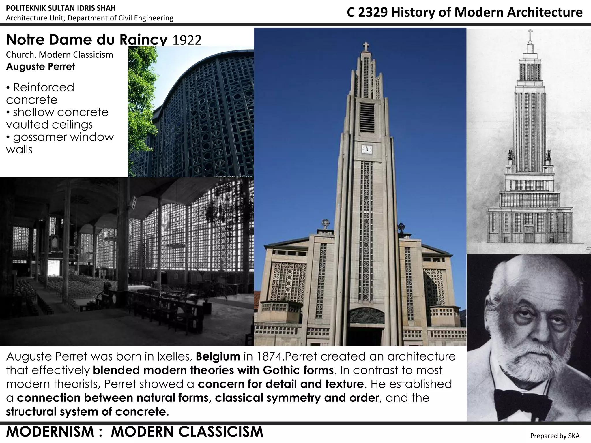 POLITEKNIK SULTAN IDRIS SHAH
Architecture Unit, Department of Civil Engineering            C 2329 History of Modern Architecture
Notre Dame du Raincy 1922
Church, Modern Classicism
Auguste Perret

• Reinforced
concrete
• shallow concrete
vaulted ceilings
• gossamer window
walls




Auguste Perret was born in Ixelles, Belgium in 1874.Perret created an architecture
that effectively blended modern theories with Gothic forms. In contrast to most
modern theorists, Perret showed a concern for detail and texture. He established
a connection between natural forms, classical symmetry and order, and the
structural system of concrete.
MODERNISM : MODERN CLASSICISM                                                             Prepared by SKA
 