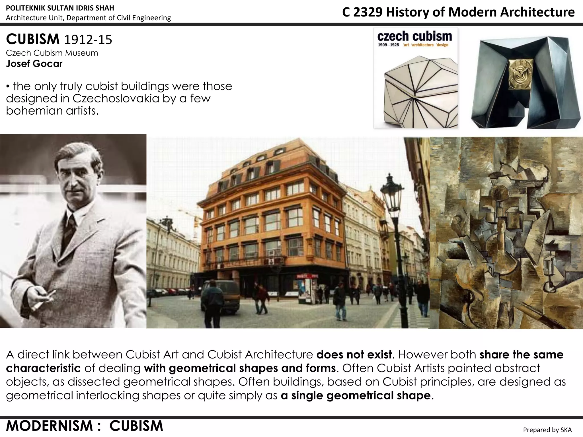 POLITEKNIK SULTAN IDRIS SHAH
Architecture Unit, Department of Civil Engineering           C 2329 History of Modern Architecture
CUBISM 1912-15
Czech Cubism Museum
Josef Gocar

• the only truly cubist buildings were those
designed in Czechoslovakia by a few
bohemian artists.




A direct link between Cubist Art and Cubist Architecture does not exist. However both share the same
characteristic of dealing with geometrical shapes and forms. Often Cubist Artists painted abstract
objects, as dissected geometrical shapes. Often buildings, based on Cubist principles, are designed as
geometrical interlocking shapes or quite simply as a single geometrical shape.

MODERNISM : CUBISM                                                                            Prepared by SKA
 